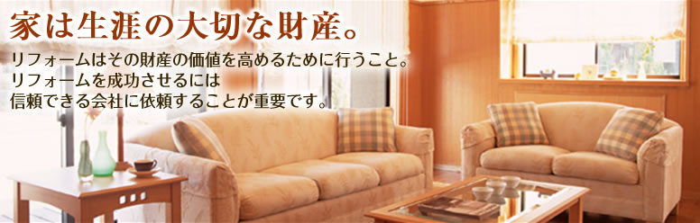 家は生涯の大切な財産。リフォームはその財産の価値を高めるために行うこと。
リフォームを成功させるには
信頼できる会社に依頼することが重要です。
