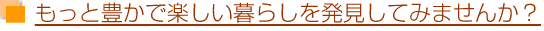 もっと豊かで楽しい暮らしを発見してみませんか?