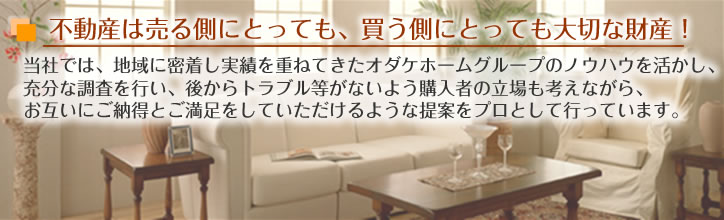 不動産は売る側にとっても、買う側にとっても大切な財産!
当社では、地域に密着し実績を重ねてきたオダケホームグループのノウハウを活かし、充分な調査を行い、後からトラブル等がないよう購入者の立場も考えながら、お互いにご納得とご満足をしていただけるような提案をプロとして行っています。